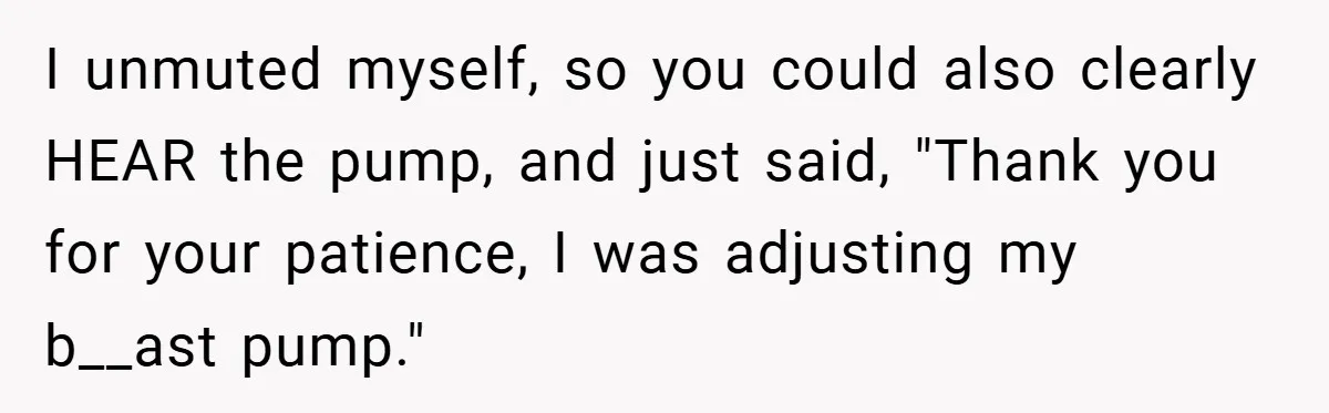 Boss Insists Everyone’s Camera Must Stay On, So This Mom Turns Hers On While Pumping I unmuted myself, so you could also clearly HEAR the pump, and just said, "Thank you for your patience, I was adjusting my b__ast pump."