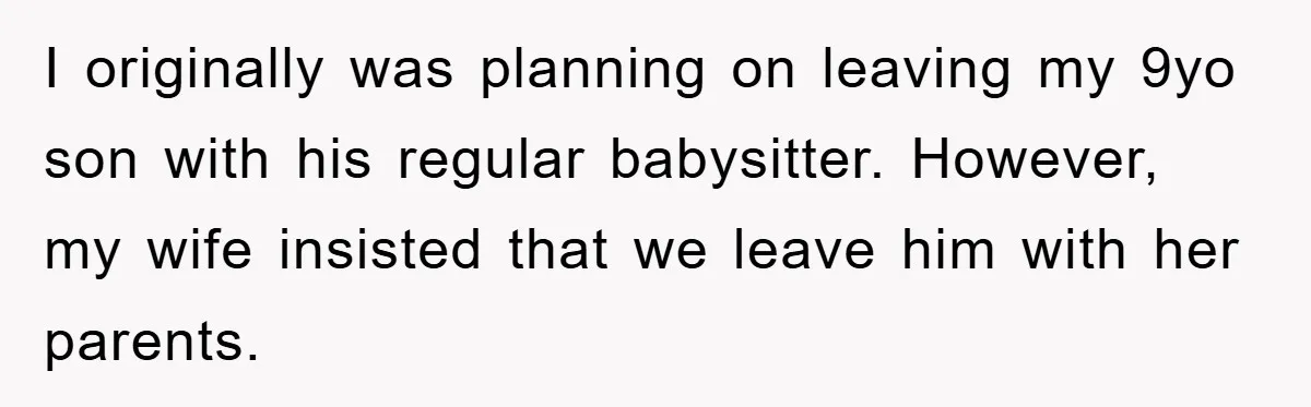 I originally was planning on leaving my 9yo son with his regular babysitter. However, my wife insisted that we leave him with her parents.