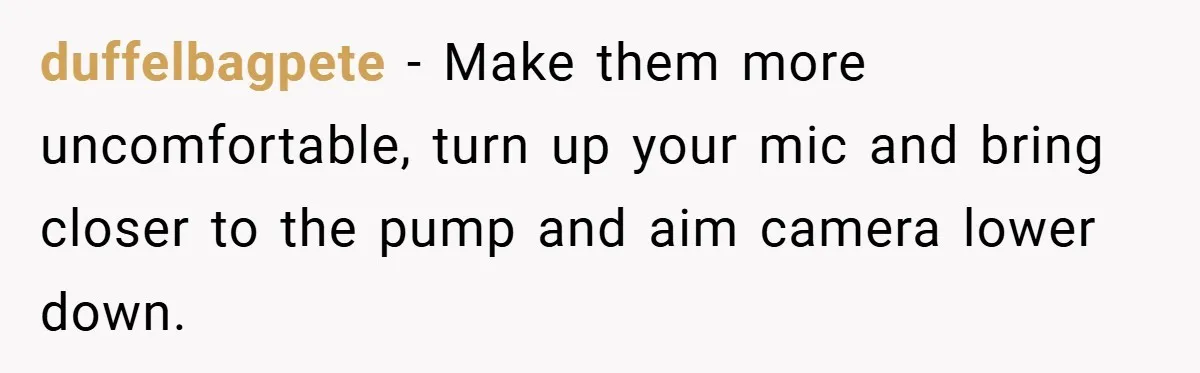 Boss Insists Everyone’s Camera Must Stay On, So This Mom Turns Hers On While Pumping duffelbagpete − Make them more uncomfortable, turn up your mic and bring closer to the pump and aim camera lower down.