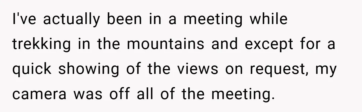 Boss Insists Everyone’s Camera Must Stay On, So This Mom Turns Hers On While Pumping I've actually been in a meeting while trekking in the mountains and except for a quick showing of the views on request, my camera was off all of the meeting.