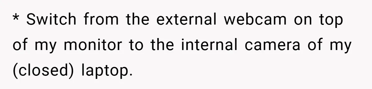 Boss Insists Everyone’s Camera Must Stay On, So This Mom Turns Hers On While Pumping * Switch from the external webcam on top of my monitor to the internal camera of my (closed) laptop.
