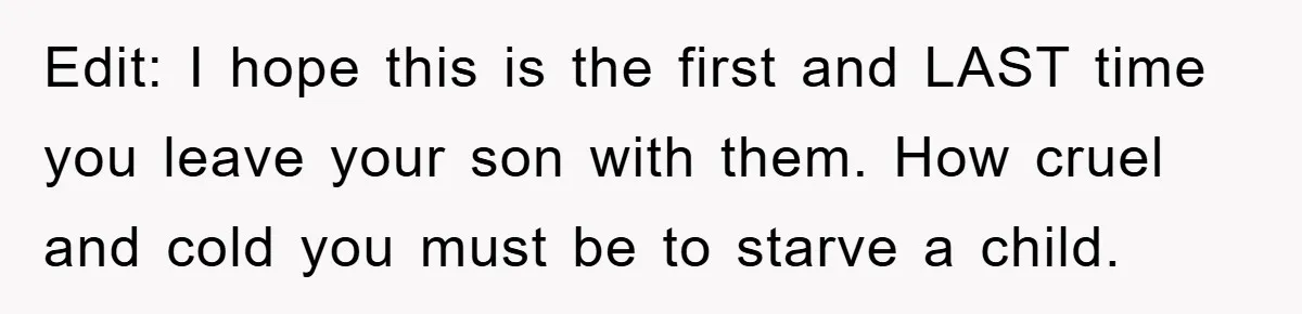Edit: I hope this is the first and LAST time you leave your son with them. How cruel and cold you must be to starve a child.