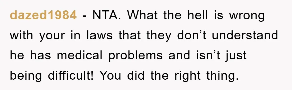 dazed1984 − NTA. What the hell is wrong with your in laws that they don’t understand he has medical problems and isn’t just being difficult! You did the right thing.
