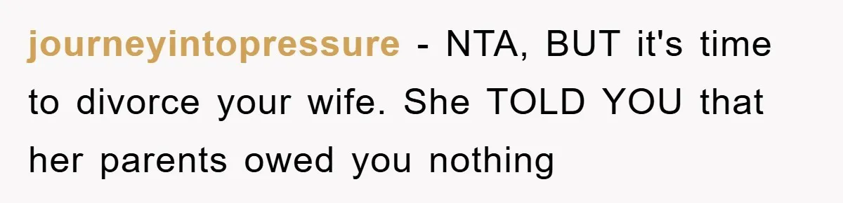 journeyintopressure − NTA, BUT it's time to divorce your wife. She TOLD YOU that her parents owed you nothing