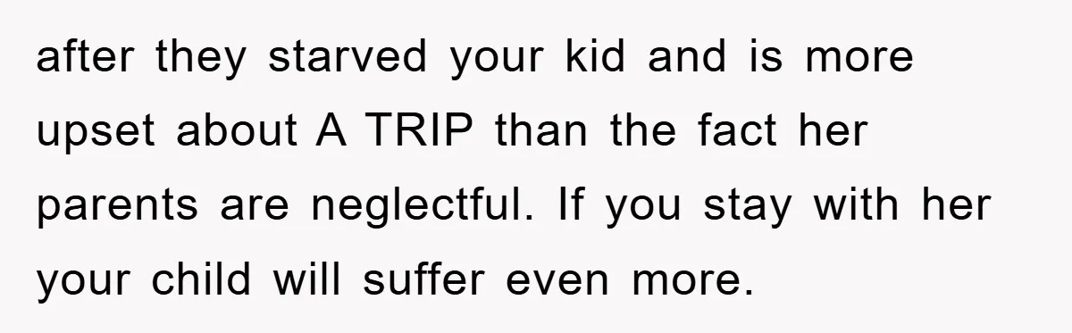 after they starved your kid and is more upset about A TRIP than the fact her parents are neglectful. If you stay with her your child will suffer even more.