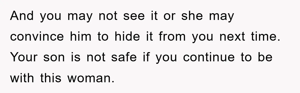 And you may not see it or she may convince him to hide it from you next time. Your son is not safe if you continue to be with this...