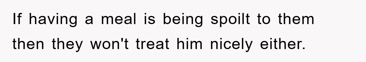 If having a meal is being spoilt to them then they won't treat him nicely either.