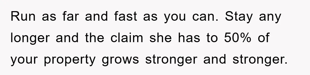 Run as far and fast as you can. Stay any longer and the claim she has to 50% of your property grows stronger and stronger.