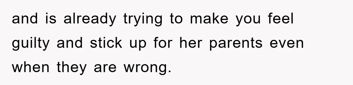 and is already trying to make you feel guilty and stick up for her parents even when they are wrong.
