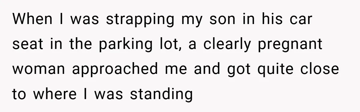 When I was strapping my son in his car seat in the parking lot, a clearly pregnant woman approached me and got quite close to where I was standing