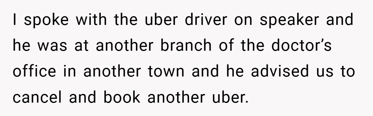 I spoke with the uber driver on speaker and he was at another branch of the doctor’s office in another town and he advised us to cancel and book another...