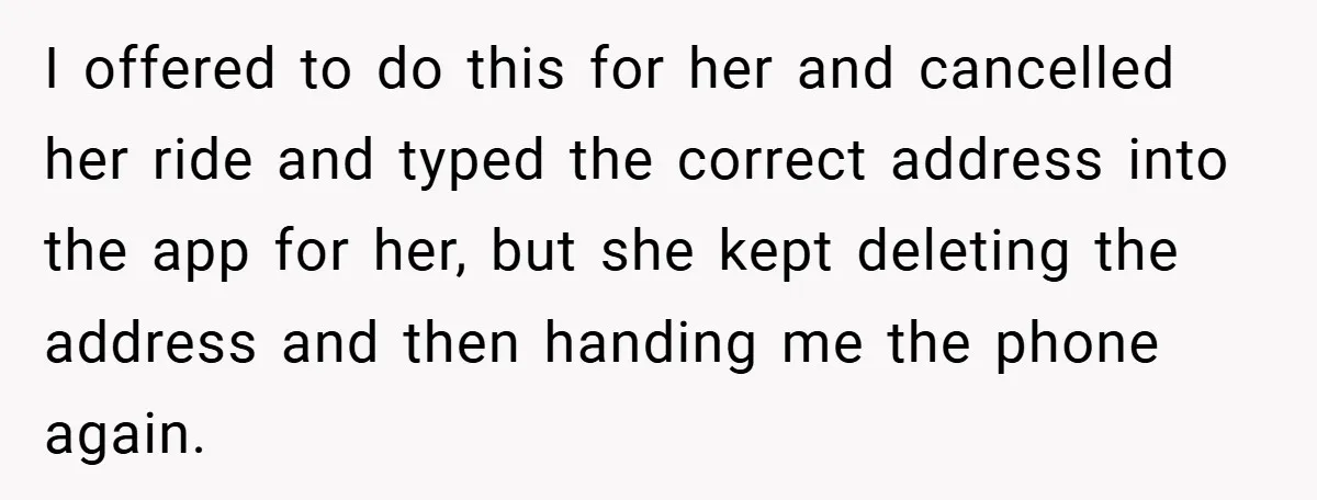 I offered to do this for her and cancelled her ride and typed the correct address into the app for her, but she kept deleting the address and then handing...