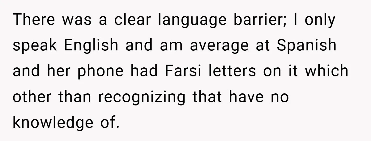 There was a clear language barrier; I only speak English and am average at Spanish and her phone had Farsi letters on it which other than recognizing that have no...