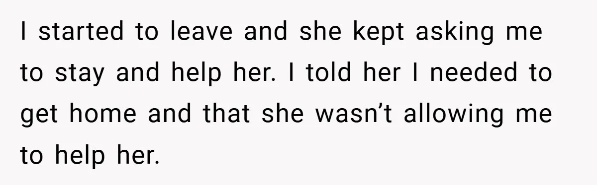 I started to leave and she kept asking me to stay and help her. I told her I needed to get home and that she wasn’t allowing me to help...
