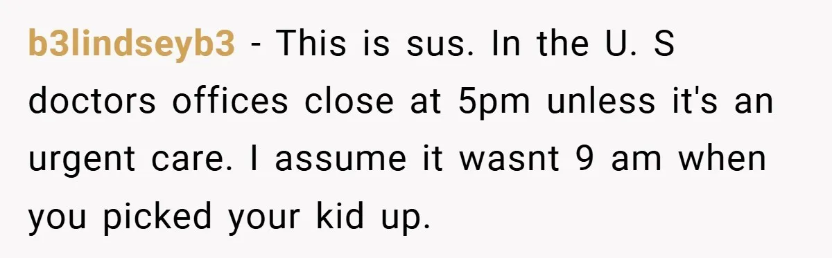 b3lindseyb3 − This is sus. In the U. S doctors offices close at 5pm unless it's an urgent care. I assume it wasnt 9 am when you picked your kid...