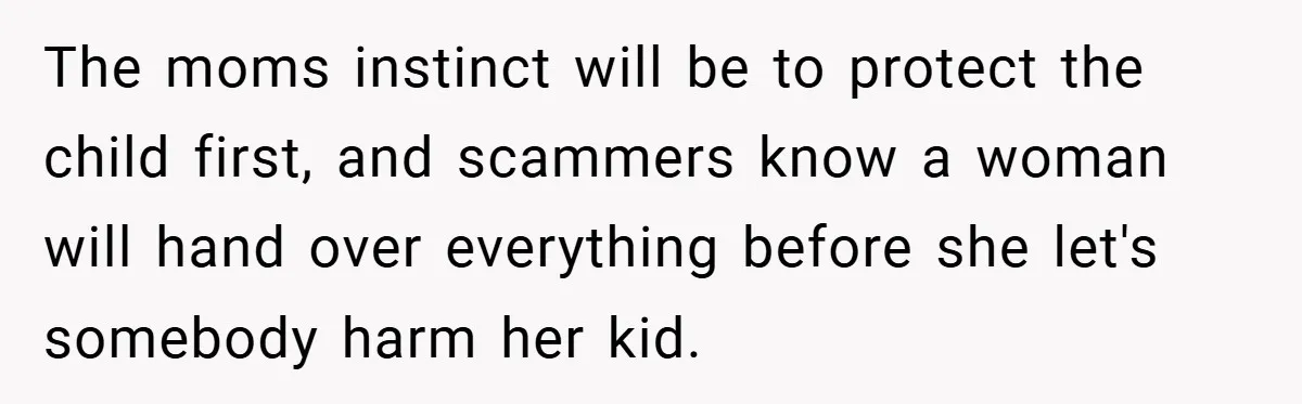 The moms instinct will be to protect the child first, and scammers know a woman will hand over everything before she let's somebody harm her kid.