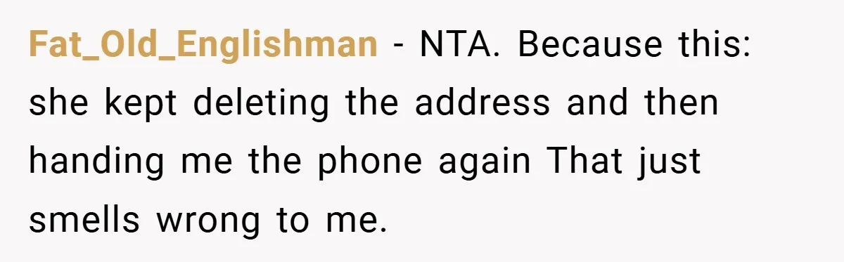 Fat_Old_Englishman − NTA. Because this: she kept deleting the address and then handing me the phone again That just smells wrong to me.