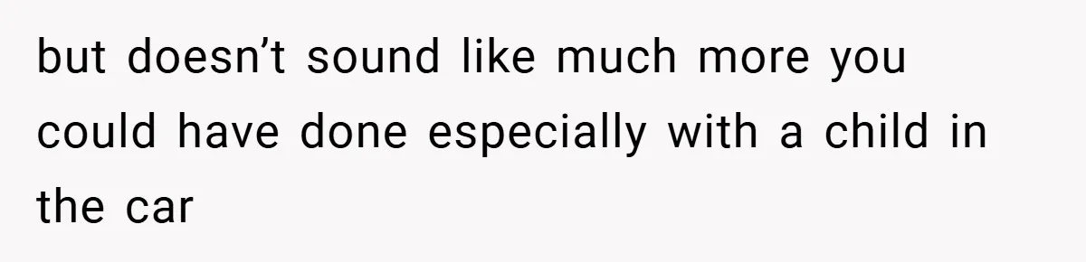 but doesn’t sound like much more you could have done especially with a child in the car