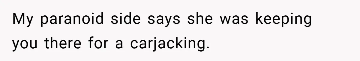 My paranoid side says she was keeping you there for a carjacking.