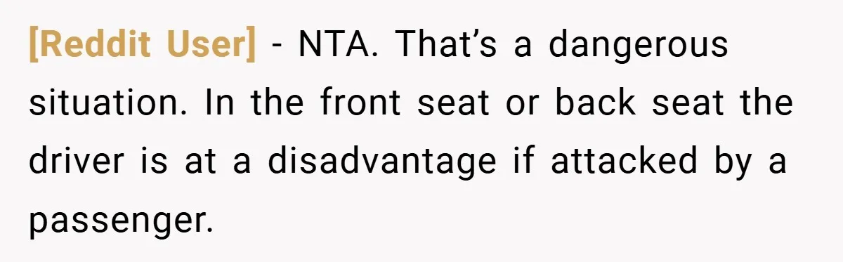 [Reddit User] − NTA. That’s a dangerous situation. In the front seat or back seat the driver is at a disadvantage if attacked by a passenger.