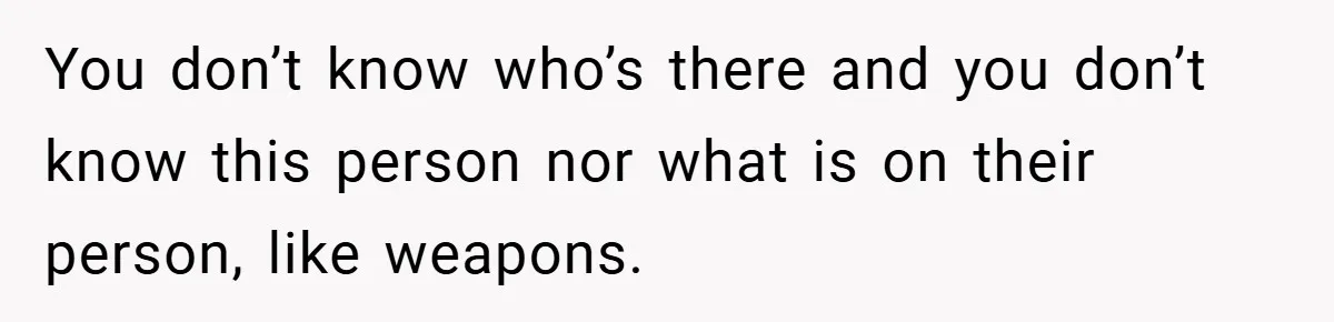 You don’t know who’s there and you don’t know this person nor what is on their person, like weapons.