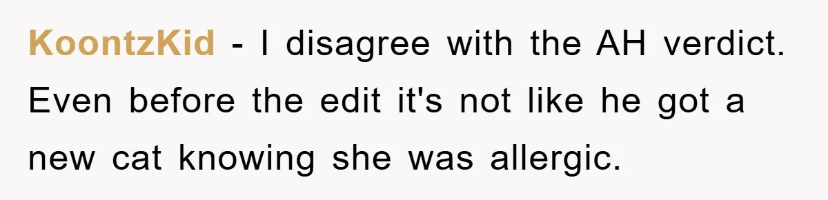 Man Refuses To Rehome His Cat, Allergic Pregnant Wife Contributes To The Pet's Death, Causing Grief KoontzKid − I disagree with the AH verdict. Even before the edit it's not like he got a new cat knowing she was allergic.