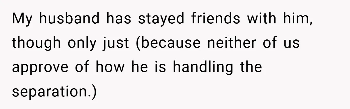 My husband has stayed friends with him, though only just (because neither of us approve of how he is handling the separation.)