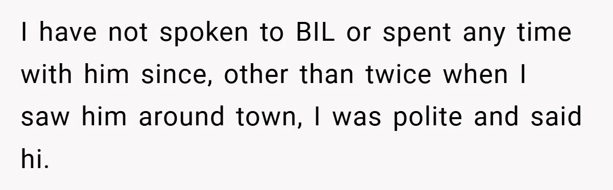 I have not spoken to BIL or spent any time with him since, other than twice when I saw him around town, I was polite and said hi.
