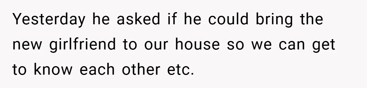 Yesterday he asked if he could bring the new girlfriend to our house so we can get to know each other etc.