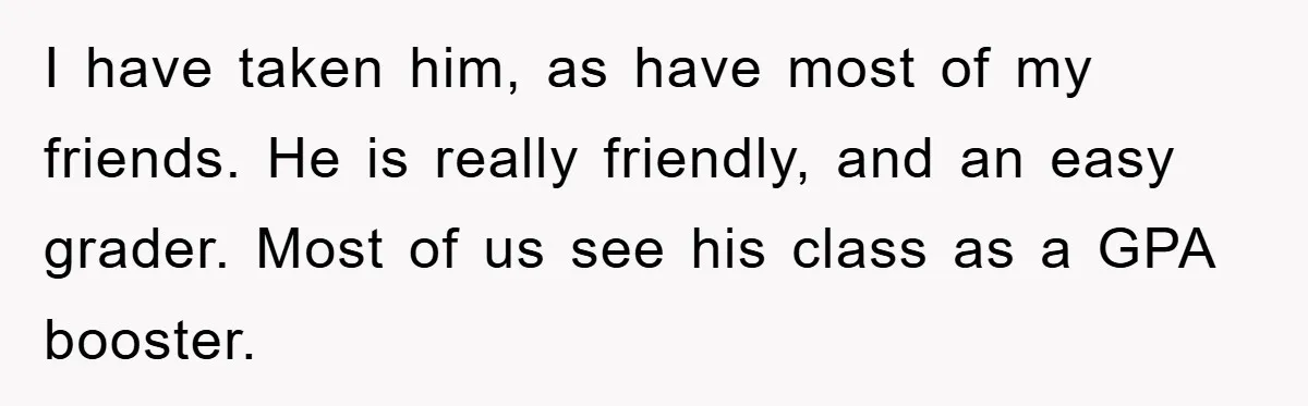 I have taken him, as have most of my friends. He is really friendly, and an easy grader. Most of us see his class as a GPA booster.
