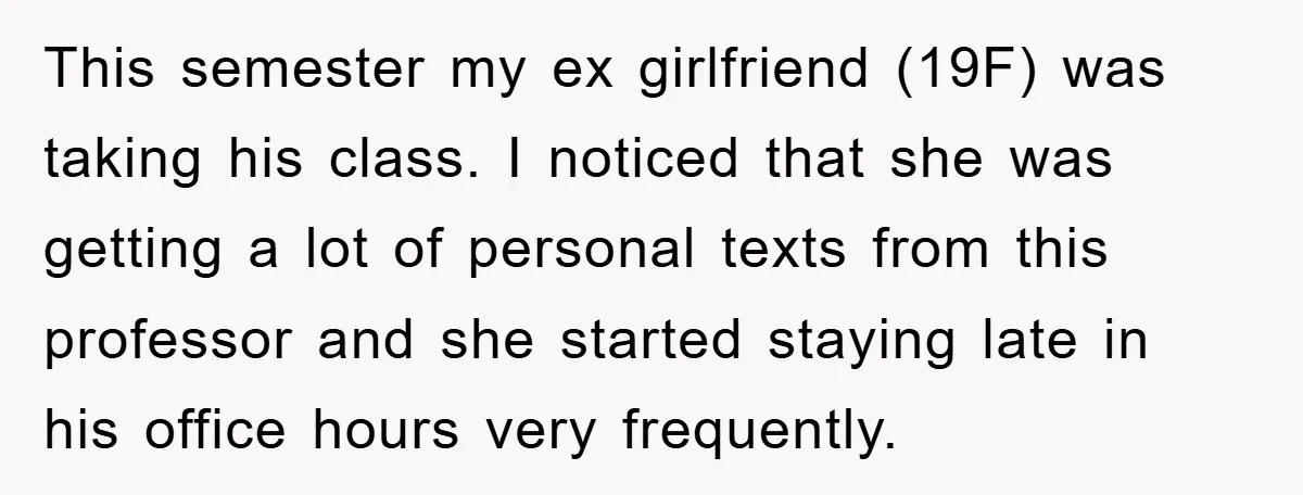 This semester my ex girlfriend (19F) was taking his class. I noticed that she was getting a lot of personal texts from this professor and she started staying late in...