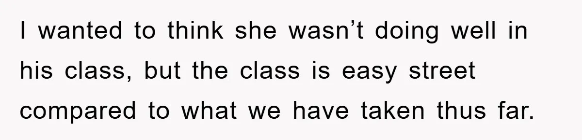 I wanted to think she wasn’t doing well in his class, but the class is easy street compared to what we have taken thus far.