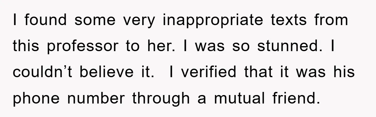 I found some very inappropriate texts from this professor to her. I was so stunned. I couldn’t believe it. I verified that it was his phone number through a mutual...