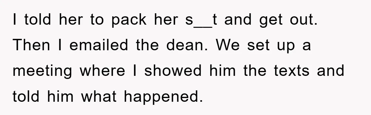 I told her to pack her s__t and get out. Then I emailed the dean. We set up a meeting where I showed him the texts and told him what...