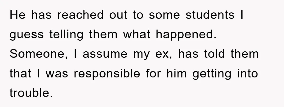 He has reached out to some students I guess telling them what happened. Someone, I assume my ex, has told them that I was responsible for him getting into trouble.