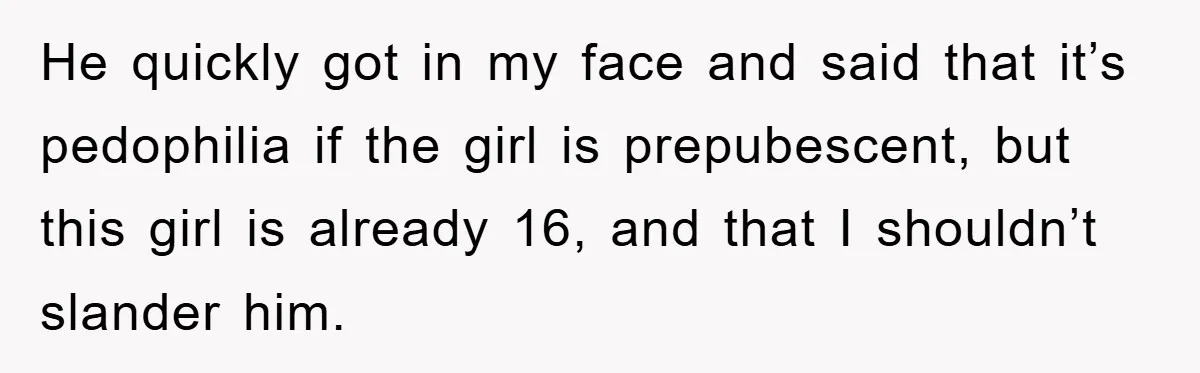 He quickly got in my face and said that it’s pedophilia if the girl is prepubescent, but this girl is already 16, and that I shouldn’t slander him.