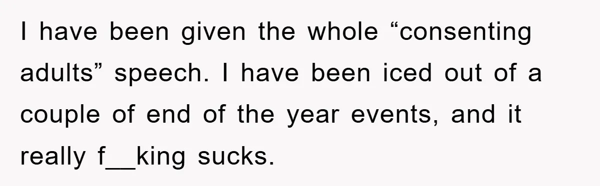 I have been given the whole “consenting adults” speech. I have been iced out of a couple of end of the year events, and it really f__king sucks.