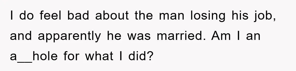 I do feel bad about the man losing his job, and apparently he was married. Am I an a__hole for what I did?