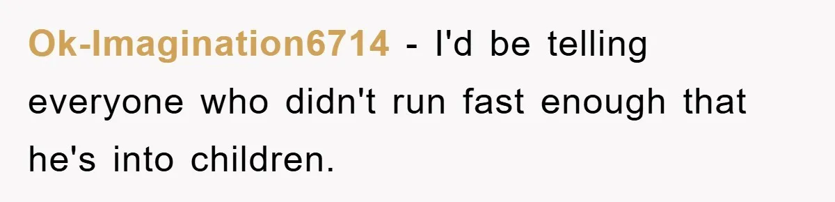 Ok-Imagination6714 − I'd be telling everyone who didn't run fast enough that he's into children.