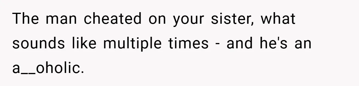 The man cheated on your sister, what sounds like multiple times - and he's an a__oholic.