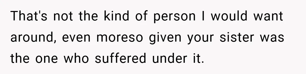 That's not the kind of person I would want around, even moreso given your sister was the one who suffered under it.