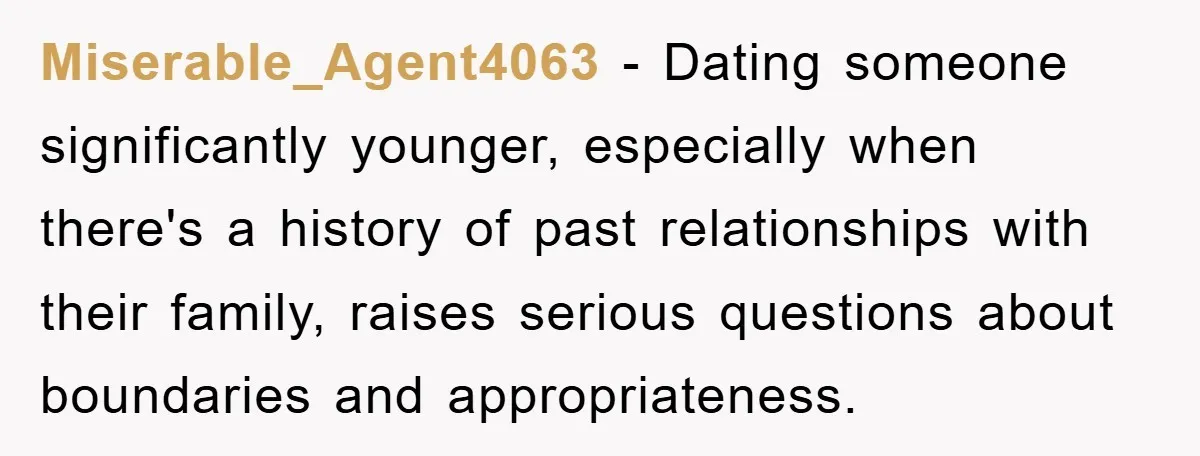 Miserable_Agent4063 − Dating someone significantly younger, especially when there's a history of past relationships with their family, raises serious questions about boundaries and appropriateness.