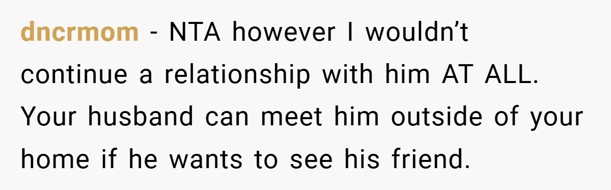dncrmom − NTA however I wouldn’t continue a relationship with him AT ALL. Your husband can meet him outside of your home if he wants to see his friend.