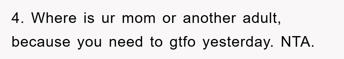 4. Where is ur mom or another adult, because you need to gtfo yesterday. NTA.