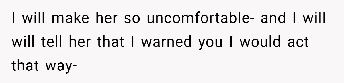 I will make her so uncomfortable- and I will will tell her that I warned you I would act that way-