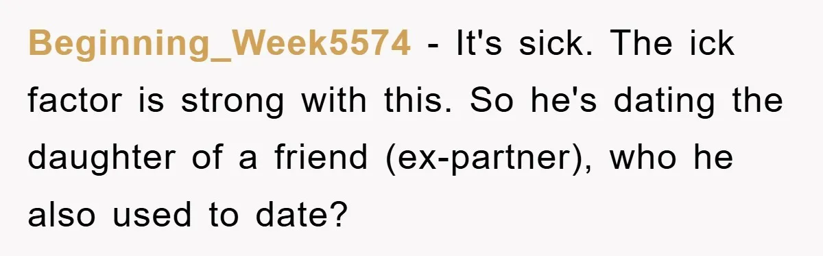 Beginning_Week5574 − It's sick. The ick factor is strong with this. So he's dating the daughter of a friend (ex-partner), who he also used to date?