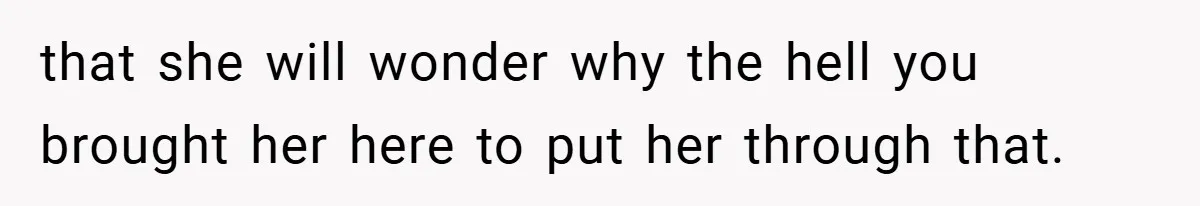 that she will wonder why the hell you brought her here to put her through that.