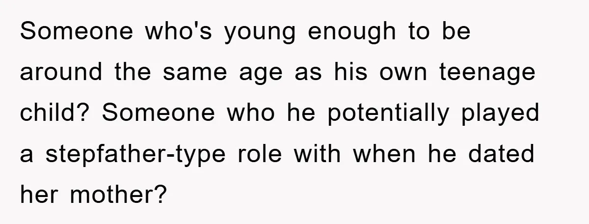 Someone who's young enough to be around the same age as his own teenage child? Someone who he potentially played a stepfather-type role with when he dated her mother?