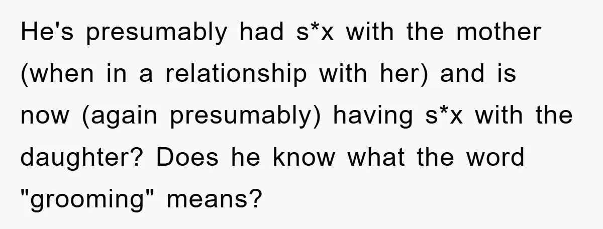 He's presumably had s*x with the mother (when in a relationship with her) and is now (again presumably) having s*x with the daughter? Does he know what the word "grooming"...