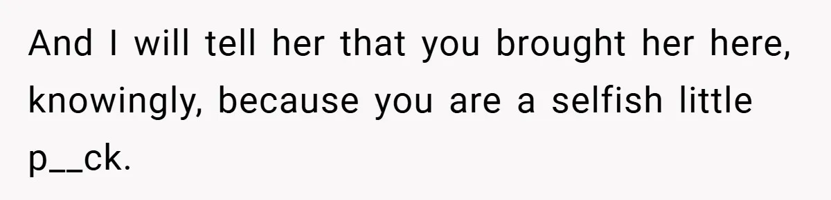 And I will tell her that you brought her here, knowingly, because you are a selfish little p__ck.